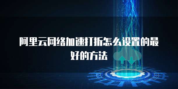 阿里云网络加速打折怎么设置的最好的方法