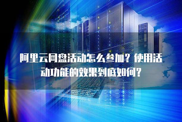 阿里云网盘活动怎么参加？使用活动功能的效果到底如何？