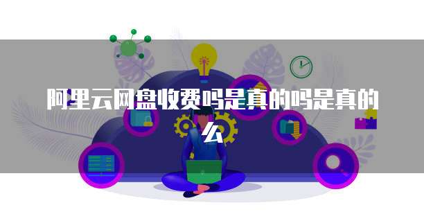 阿里云网盘收费吗是真的吗是真的么
