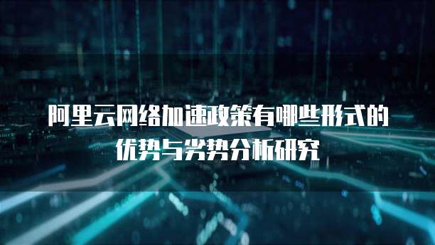 阿里云网络加速政策有哪些形式的优势与劣势分析研究