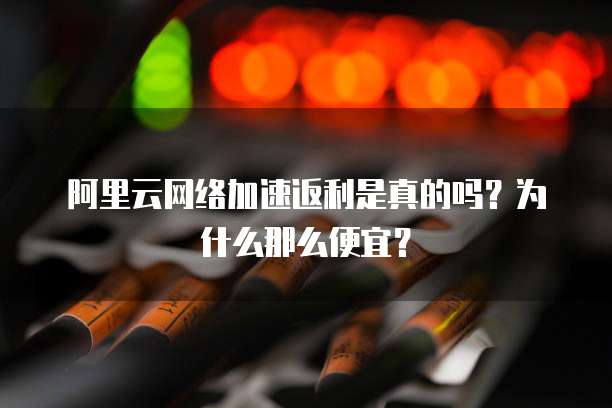 阿里云网络加速返利是真的吗?为什么那么便宜?