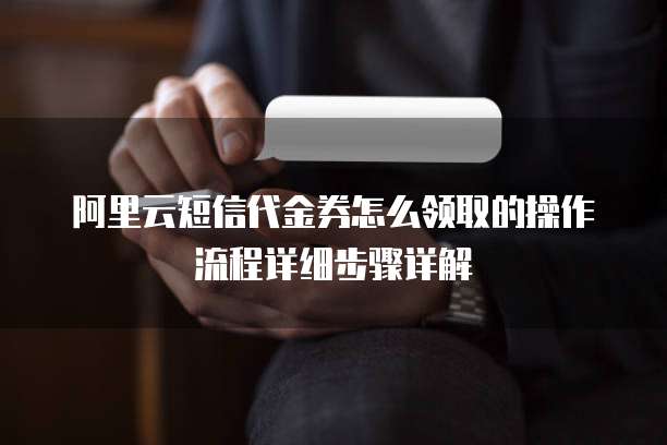 阿里云短信代金券怎么领取的操作流程详细步骤详解