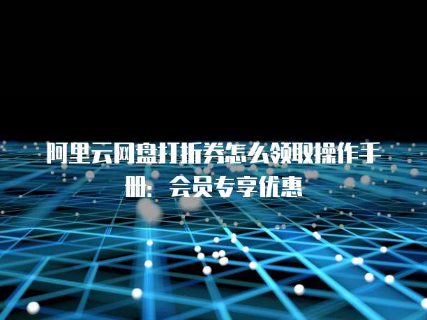 阿里云网盘打折券怎么领取操作手册：会员专享优惠