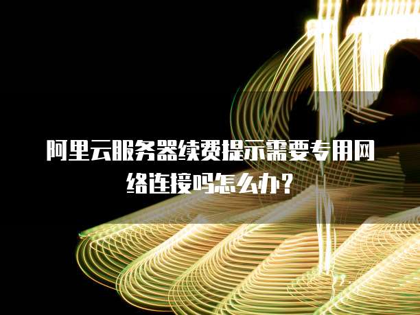 阿里云服务器续费提示需要专用网络连接吗怎么办?