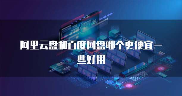阿里云盘和百度网盘哪个更便宜一些好用