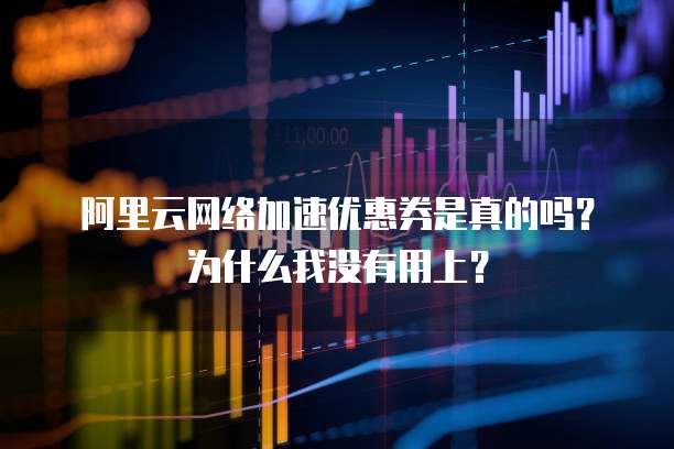 阿里云网络加速优惠券是真的吗?为什么我没有用上?