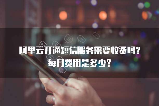 阿里云开通短信服务需要收费吗?每月费用是多少?
