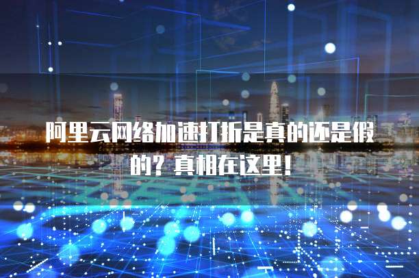 阿里云网络加速打折是真的还是假的?真相在这里!