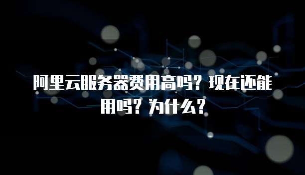 阿里云服务器费用高吗?现在还能用吗?为什么?