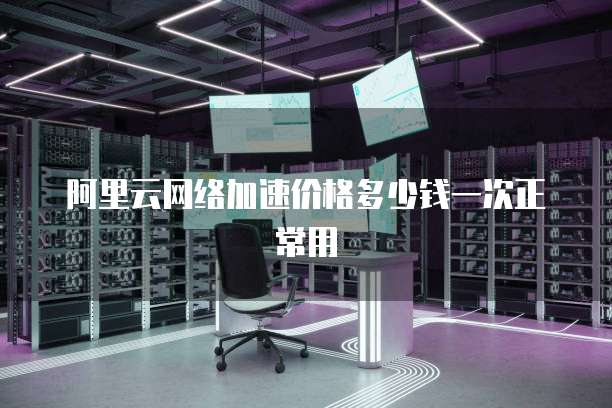 阿里云网络加速价格多少钱一次正常用