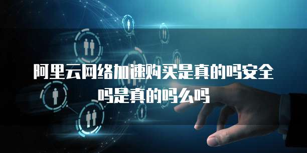 阿里云网络加速购买是真的吗安全吗是真的吗么吗