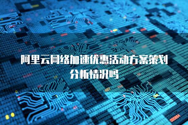 阿里云网络加速优惠活动方案策划分析情况吗