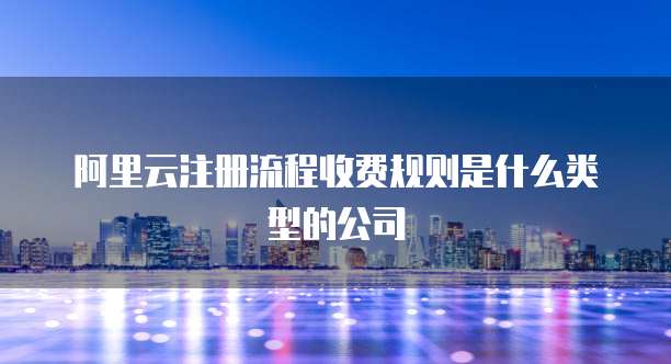 阿里云注册流程收费规则是什么类型的公司
