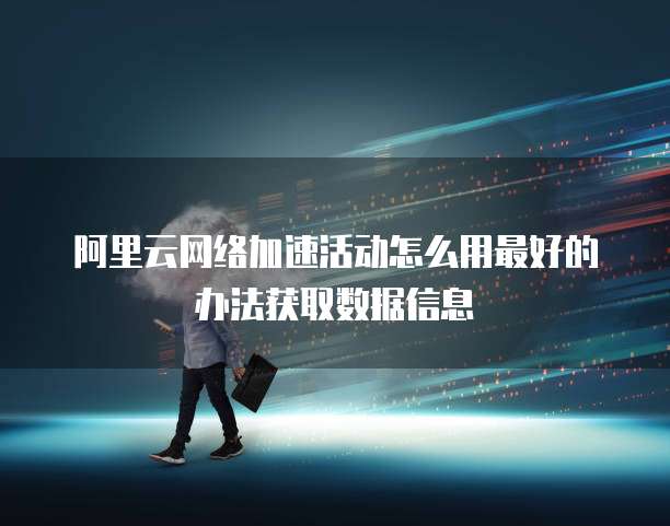 阿里云网络加速活动怎么用最好的办法获取数据信息