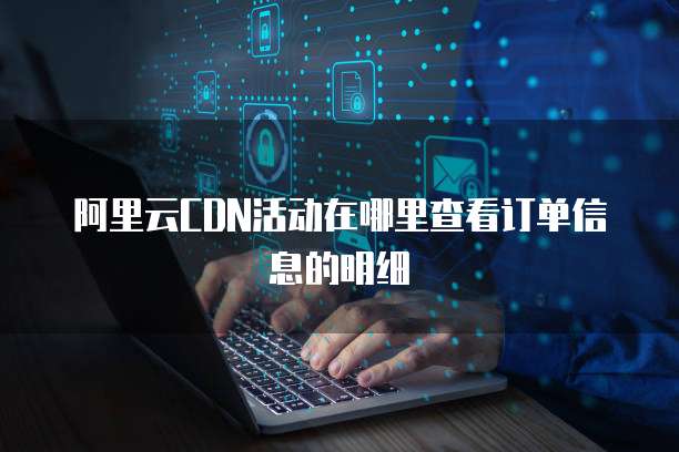 阿里云CDN活动在哪里查看订单信息的明细