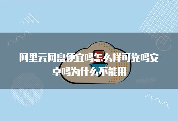 阿里云网盘便宜吗怎么样可靠吗安卓吗为什么不能用