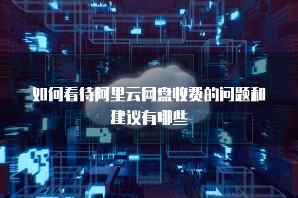 如何看待阿里云网盘收费的问题和建议有哪些