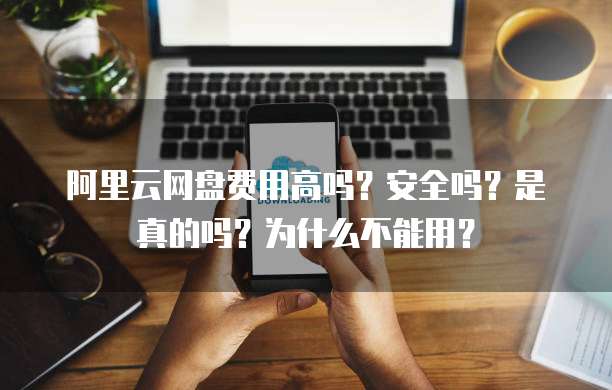 阿里云网盘费用高吗?安全吗?是真的吗?为什么不能用?