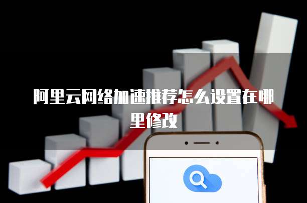 阿里云网络加速推荐怎么设置在哪里修改