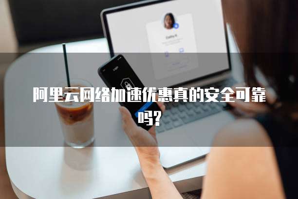阿里云网络加速优惠真的安全可靠吗?