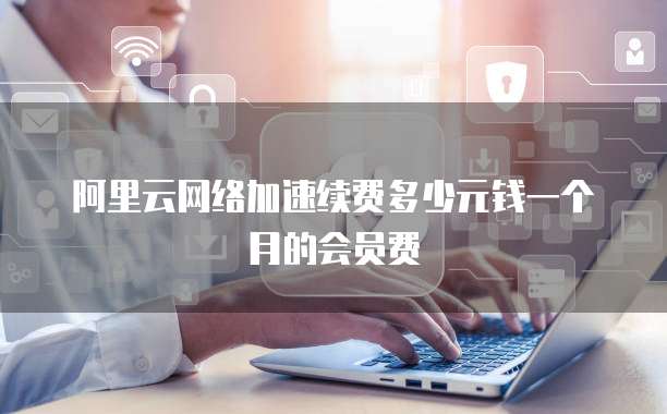 阿里云网络加速续费多少元钱一个月的会员费