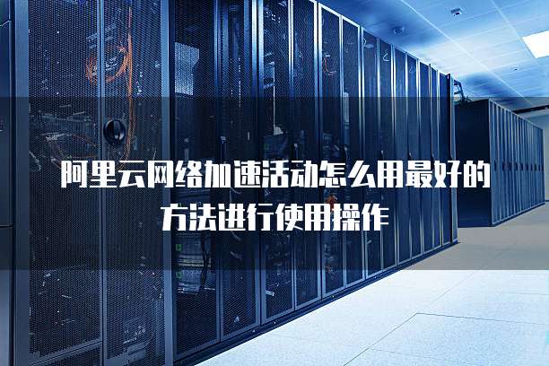 阿里云网络加速活动怎么用最好的方法进行使用操作
