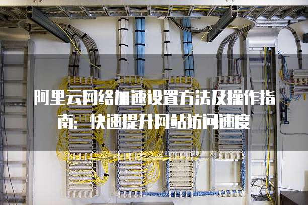 阿里云网络加速设置方法及操作指南:快速提升网站访问速度