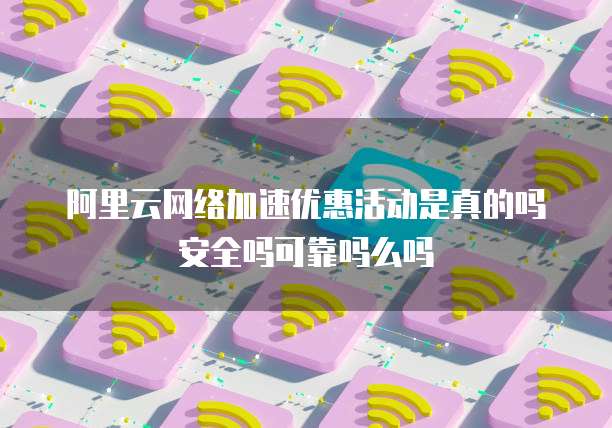 阿里云网络加速优惠活动是真的吗安全吗可靠吗么吗