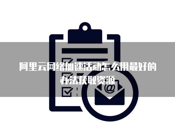 阿里云网络加速活动怎么用最好的办法获取资源