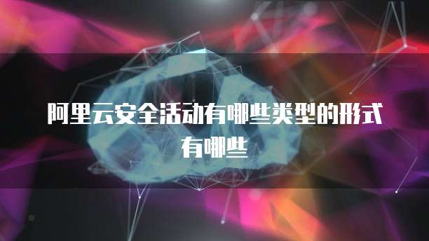 阿里云安全活动有哪些类型的形式有哪些