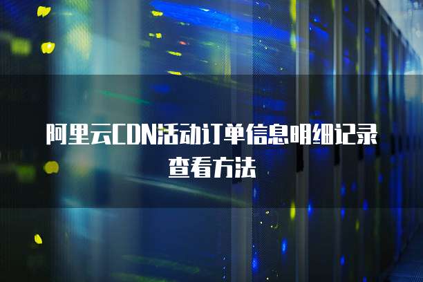 阿里云CDN活动订单信息明细记录查看方法