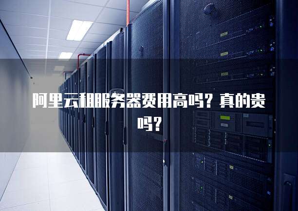 阿里云租服务器费用高吗?真的贵吗?