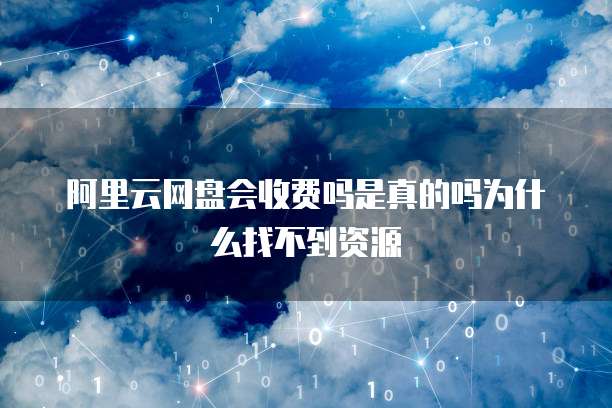 阿里云网盘会收费吗是真的吗为什么找不到资源