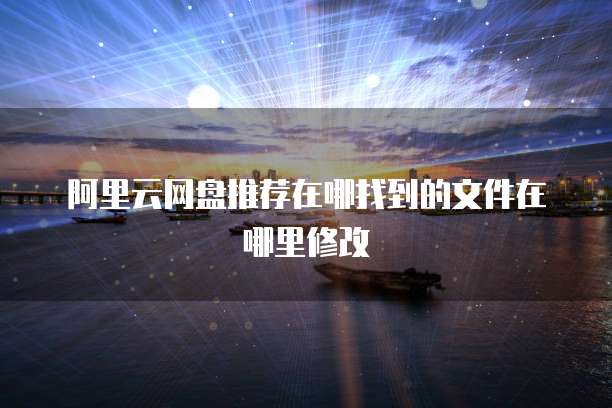 阿里云网盘推荐在哪找到的文件在哪里修改