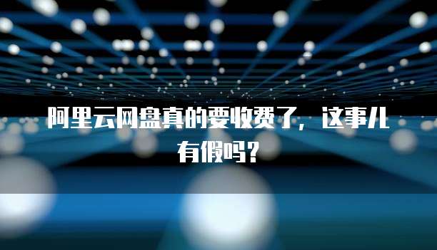 阿里云网盘真的要收费了,这事儿有假吗?