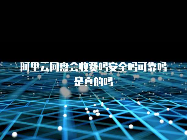 阿里云网盘会收费吗安全吗可靠吗是真的吗