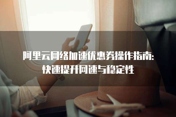 阿里云网络加速优惠券操作指南:快速提升网速与稳定性