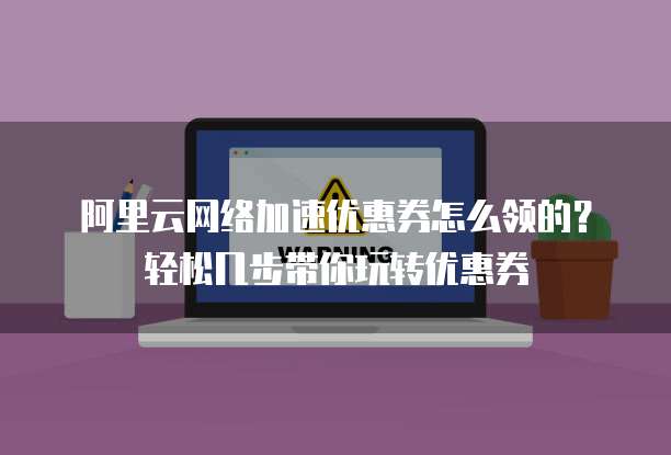 阿里云网络加速优惠券怎么领的?轻松几步带你玩转优惠券