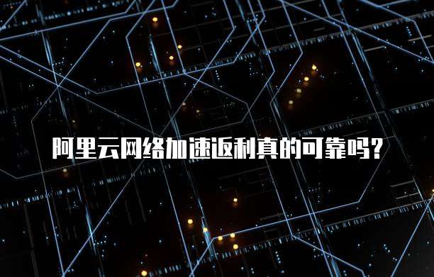 阿里云网络加速返利真的可靠吗？