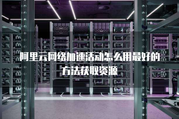 阿里云网络加速活动怎么用最好的方法获取资源