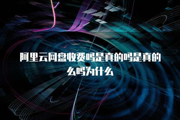 阿里云网盘收费吗是真的吗是真的么吗为什么