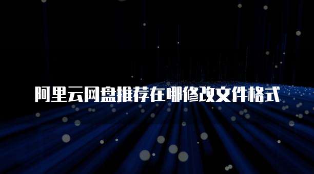 阿里云网盘推荐在哪修改文件格式