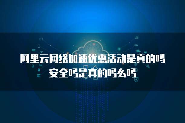 阿里云网络加速优惠活动是真的吗安全吗是真的吗么吗