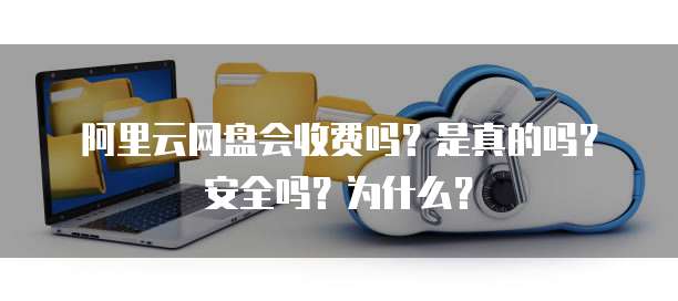 阿里云网盘会收费吗?是真的吗?安全吗?为什么?