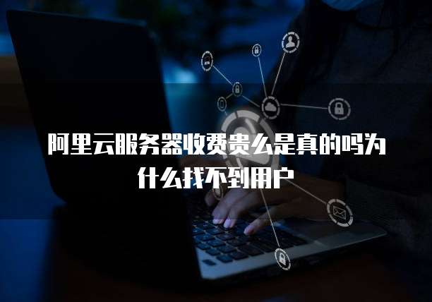 阿里云服务器收费贵么是真的吗为什么找不到用户