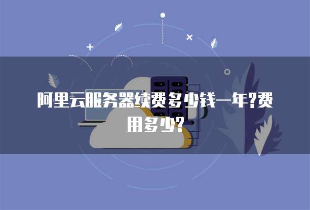 阿里云服务器续费多少钱一年?费用多少?