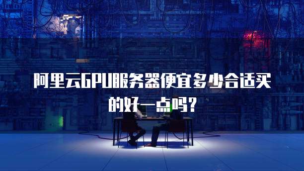 阿里云GPU服务器便宜多少合适买的好一点吗?