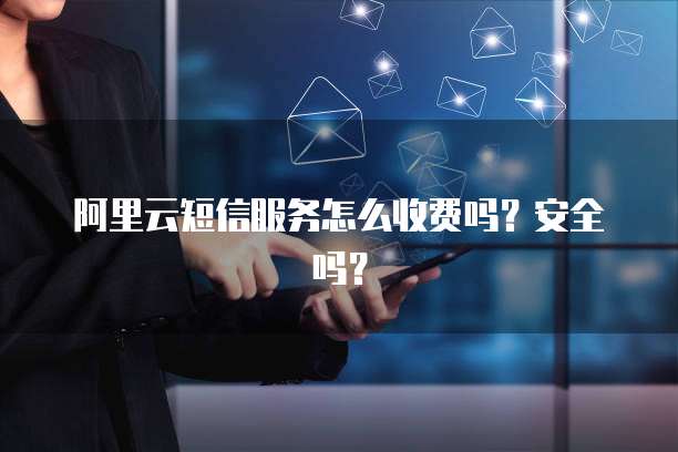 阿里云短信服务怎么收费吗?安全吗?