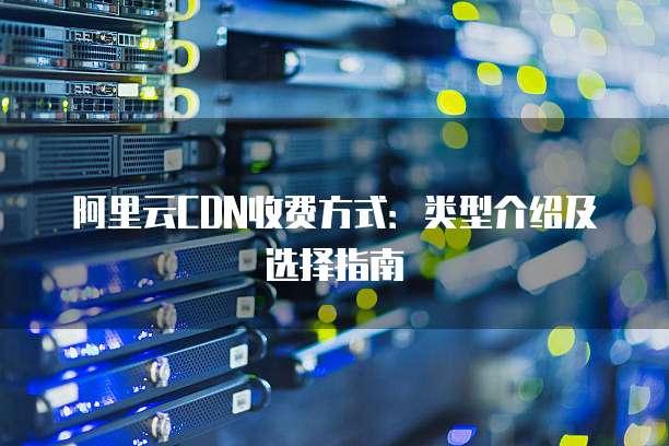 阿里云CDN收费方式:类型介绍及选择指南