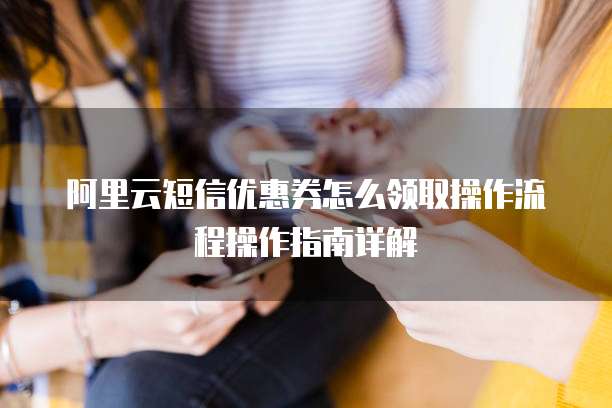 阿里云短信优惠券怎么领取操作流程操作指南详解